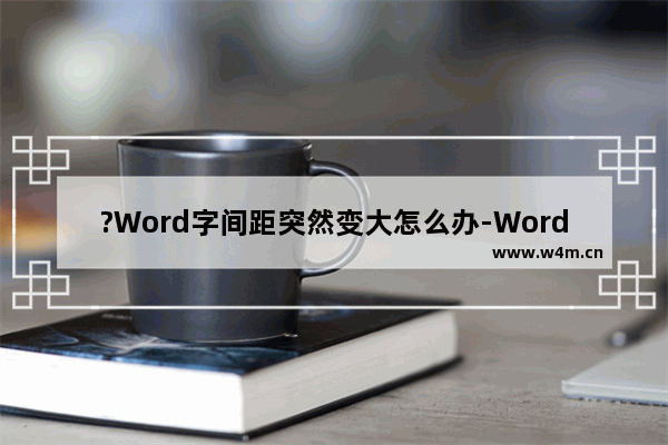 ?Word字间距突然变大怎么办-Word文档解决字间距变大的方法教程