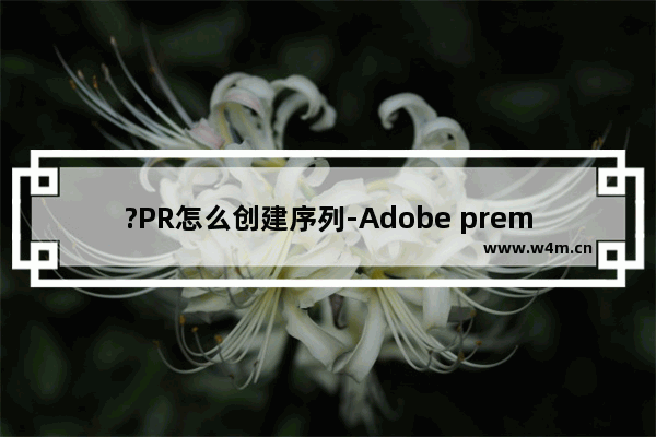 ?PR怎么创建序列-Adobe premiere创建序列的方法教程