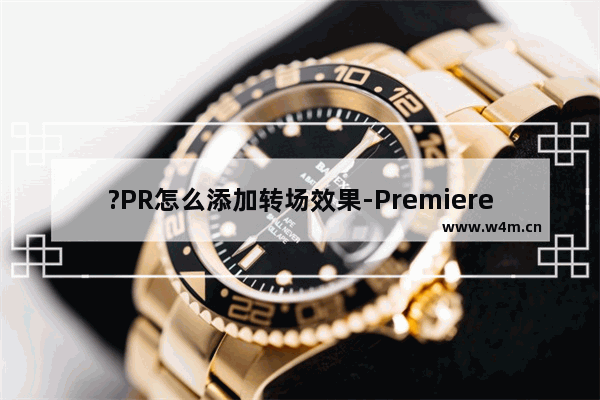 ?PR怎么添加转场效果-Premiere添加转场效果的方法教程