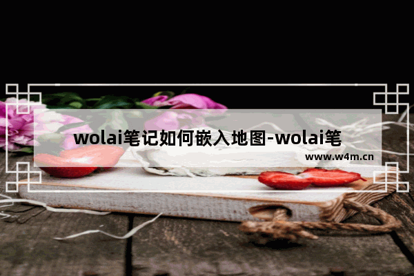 wolai笔记如何嵌入地图-wolai笔记嵌入地图的方法