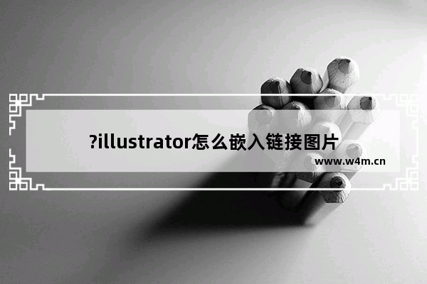 ?illustrator怎么嵌入链接图片-?illustrator防止打开文件提示缺失链接图的设置方法