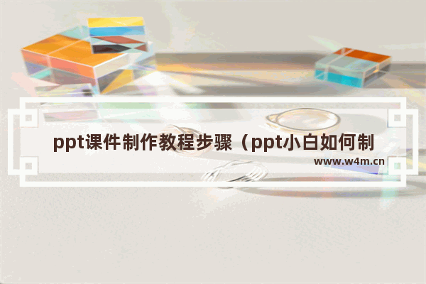 ppt课件制作教程步骤（ppt小白如何制作ppt）