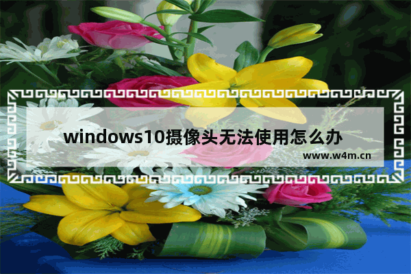 windows10摄像头无法使用怎么办 windows10摄像头无法使用解决办法