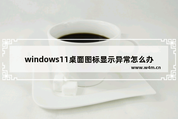 windows11桌面图标显示异常怎么办 windows11桌面图标显示异常解决办法