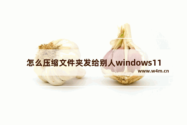 怎么压缩文件夹发给别人windows11 windows11压缩文件夹发给别人教程