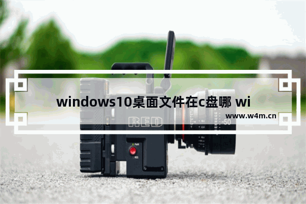 windows10桌面文件在c盘哪 windows10桌面文件在c盘位置介绍