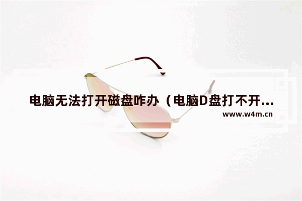 电脑无法打开磁盘咋办（电脑D盘打不开怎么解决）