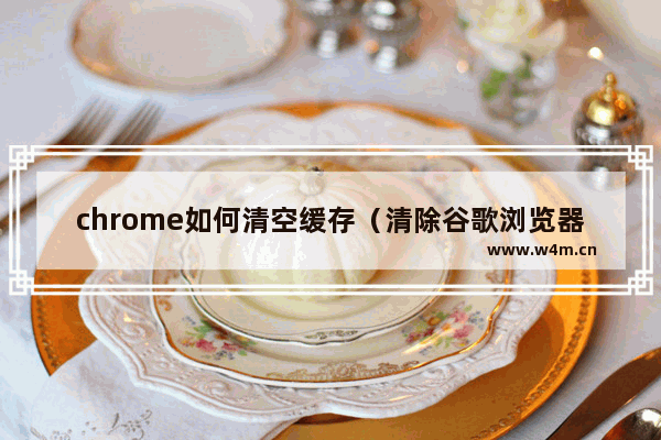 chrome如何清空缓存（清除谷歌浏览器缓存的步骤）