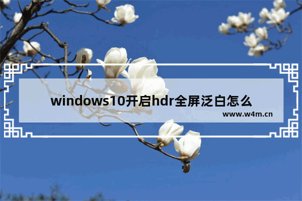 windows10开启hdr全屏泛白怎么解决 windows10开启hdr全屏泛白的解决方案