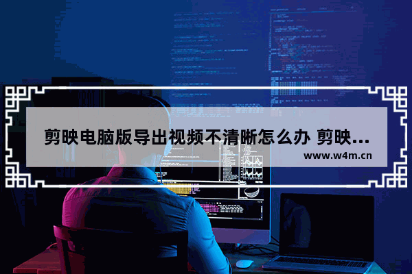 剪映电脑版导出视频不清晰怎么办 剪映电脑版导出视频不清晰解决办法