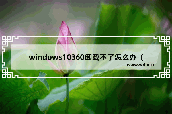 windows10360卸载不了怎么办（怎么把电脑上的360安全卫士卸载）