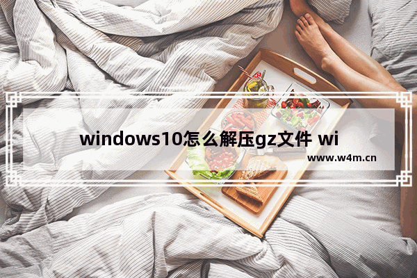 windows10怎么解压gz文件 windows10解压gz文件方法