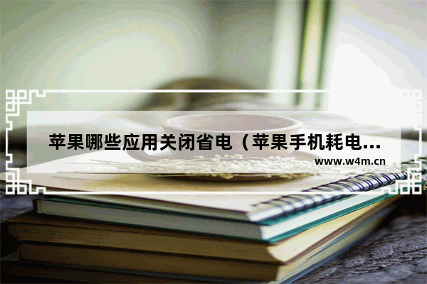 苹果哪些应用关闭省电（苹果手机耗电快怎么解决最快）