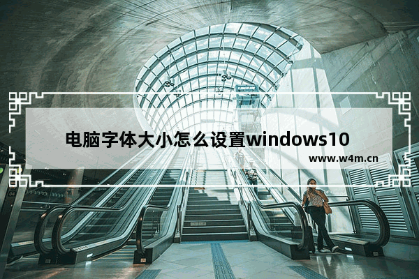 电脑字体大小怎么设置windows10 电脑字体大小怎么设置windows10