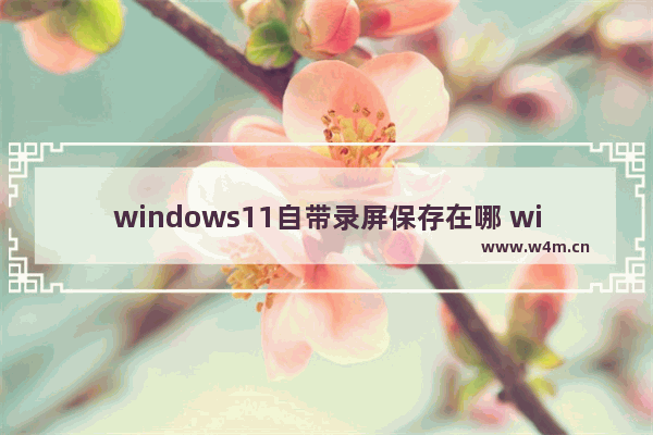 windows11自带录屏保存在哪 windows11自带录屏保存文件位置一览