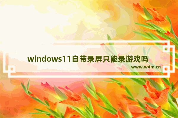 windows11自带录屏只能录游戏吗 windows11自带录屏只能录游戏吗问题解析