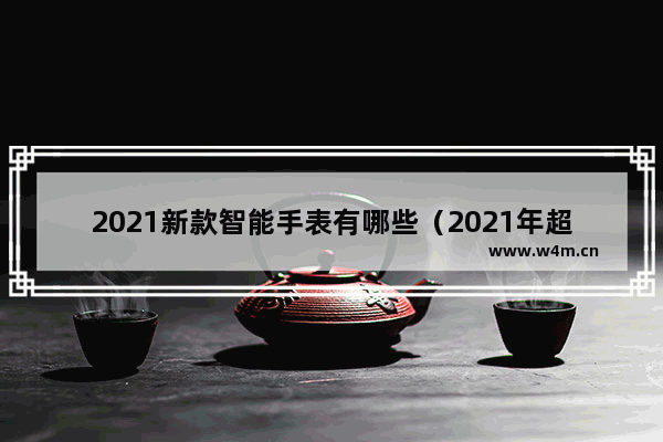 2021新款智能手表有哪些（2021年超高好评率的四款智能手表）