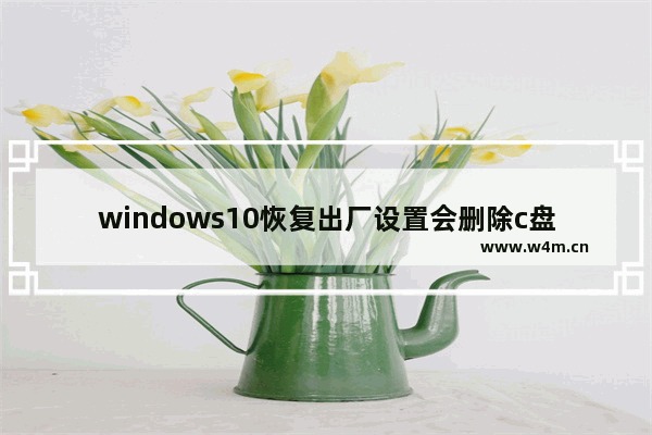 windows10恢复出厂设置会删除c盘以外的文件吗 windows10恢复出厂设置会删除c盘以外的文件吗问题解析