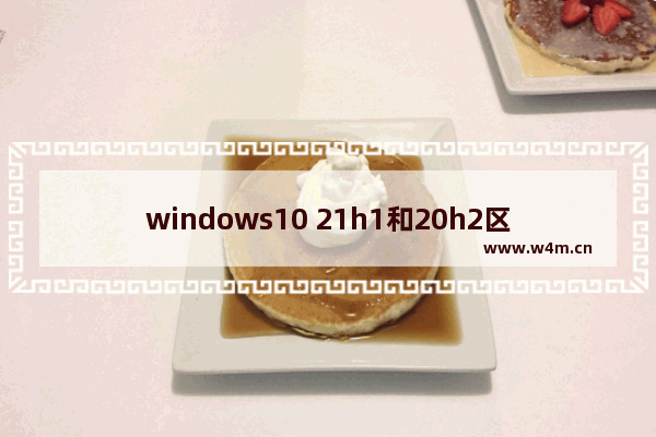 windows10 21h1和20h2区别在哪里 windows10 21h1和20h2的区别