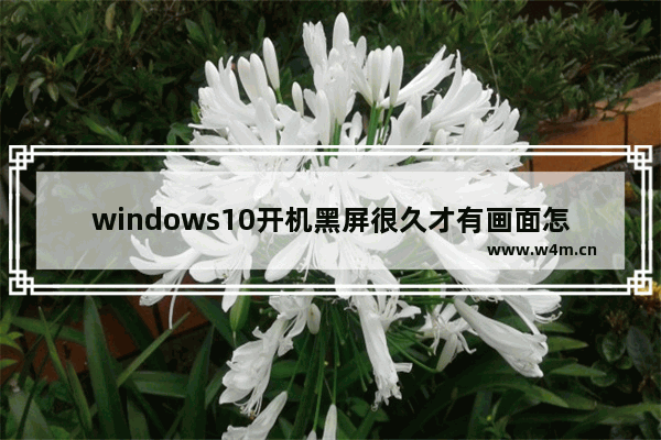 windows10开机黑屏很久才有画面怎么回事 windows10开机黑屏很久才有画面原因