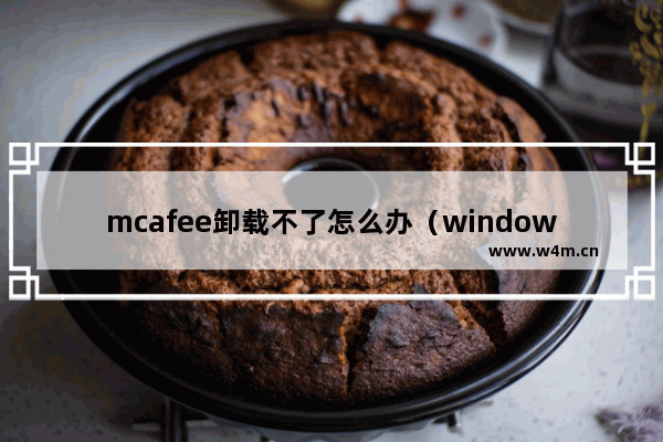 mcafee卸载不了怎么办（windows10下如何卸载迈克菲杀毒软件）