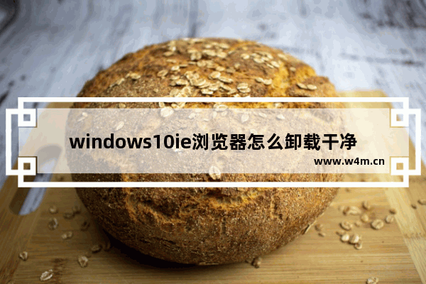 windows10ie浏览器怎么卸载干净（如何安全删除ie浏览器）