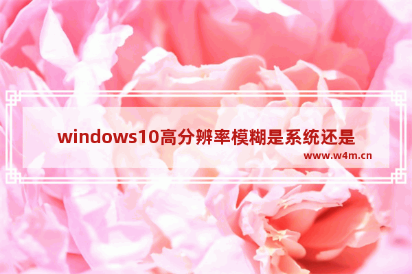 windows10高分辨率模糊是系统还是显示器的问题 windows10高分辨率模糊是系统还是显示器问题解析