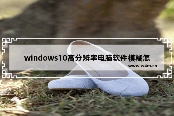 windows10高分辨率电脑软件模糊怎么办 windows10高分辨率电脑软件模糊详解