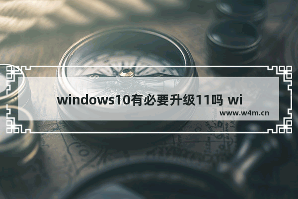 windows10有必要升级11吗 windows10升级11有必要吗