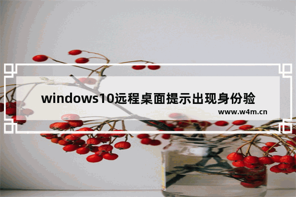 windows10远程桌面提示出现身份验证错误怎么办 windows10远程桌面提示出现身份验证错误的解决方法