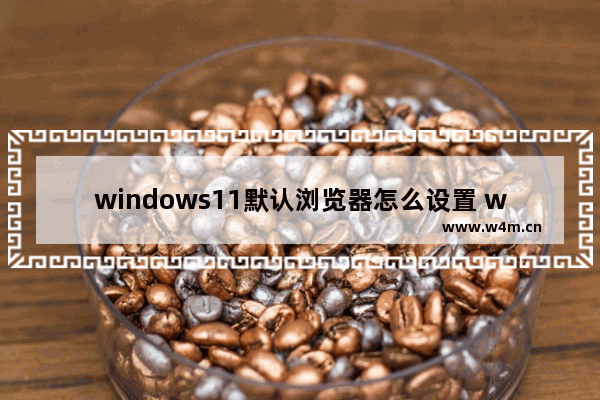 windows11默认浏览器怎么设置 windows11默认浏览器设置方法