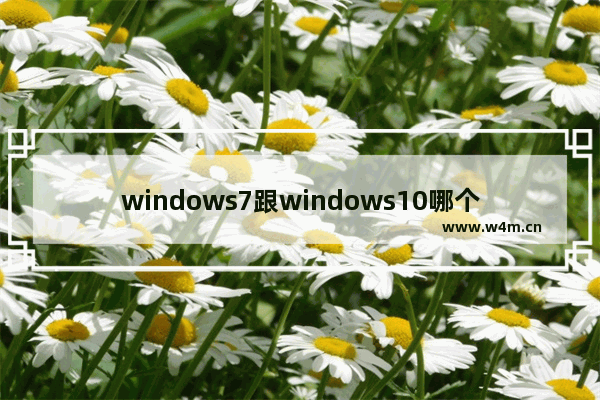 windows7跟windows10哪个好用 windows7和windows10对比哪个好用