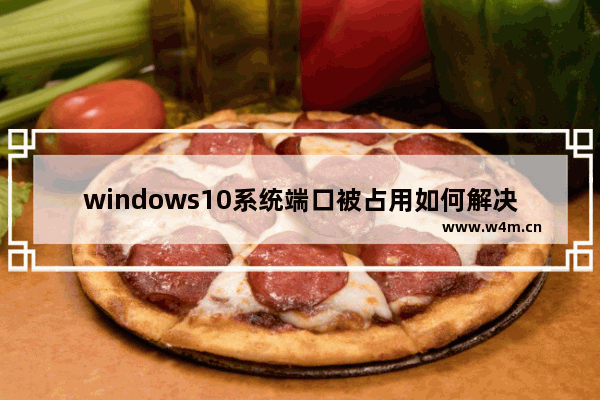 windows10系统端口被占用如何解决 windows10系统端口被占用怎么解决