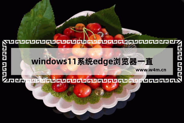 windows11系统edge浏览器一直自动重复打开网页怎么办 windows11系统edge浏览器一直自动重复打开网页解决办法