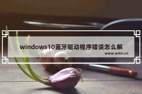 windows10蓝牙驱动程序错误怎么解决 windows10蓝牙驱动程序错误解决方法