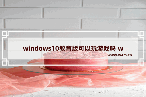 windows10教育版可以玩游戏吗 windows10教育版影响打游戏吗