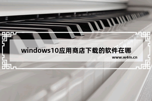 windows10应用商店下载的软件在哪里 windows10应用商店下载的软件在哪个文件夹