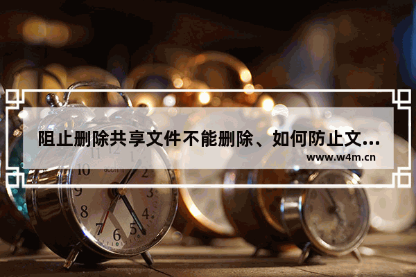 阻止删除共享文件不能删除、如何防止文件被删除、如何禁止删除文件的方法