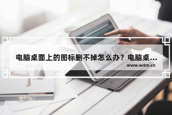 电脑桌面上的图标删不掉怎么办？电脑桌面上的图标删不掉的解决方法