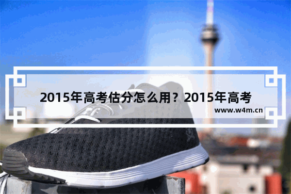 2015年高考估分怎么用？2015年高考估分评测使用教程