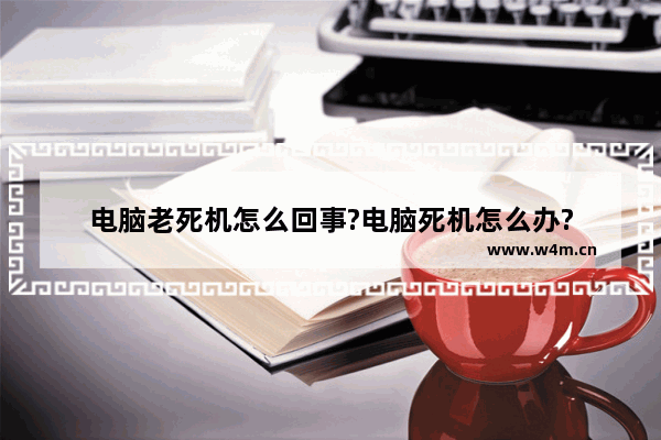 电脑老死机怎么回事?电脑死机怎么办?