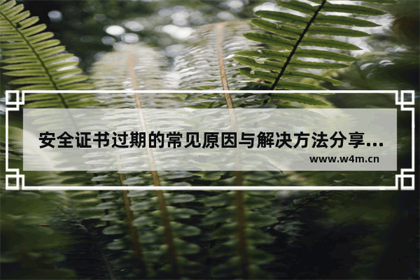 安全证书过期的常见原因与解决方法分享(支付网页提示证书过期、安全证书有问题)