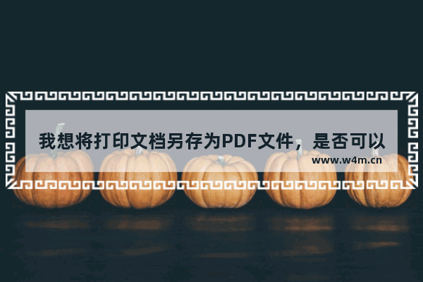 我想将打印文档另存为PDF文件，是否可以？