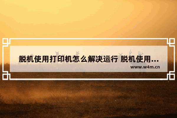 脱机使用打印机怎么解决运行 脱机使用打印机怎么解决运行问题