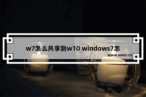 w7怎么共享到w10 windows7怎么共享文件给windows 10