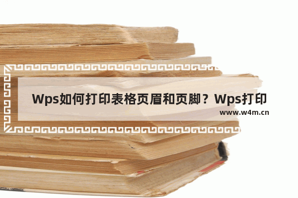 Wps如何打印表格页眉和页脚？Wps打印表格页眉和页脚的方法