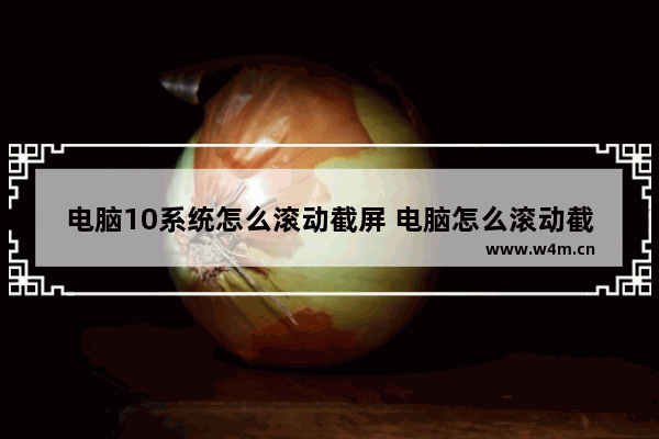 电脑10系统怎么滚动截屏 电脑怎么滚动截图win10