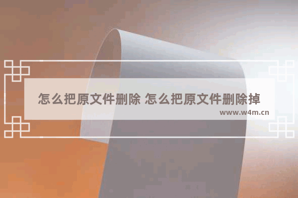 怎么把原文件删除 怎么把原文件删除掉