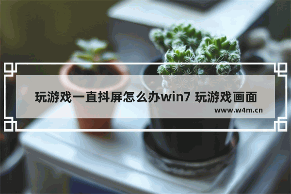 玩游戏一直抖屏怎么办win7 玩游戏画面抖动的厉害而且还很卡