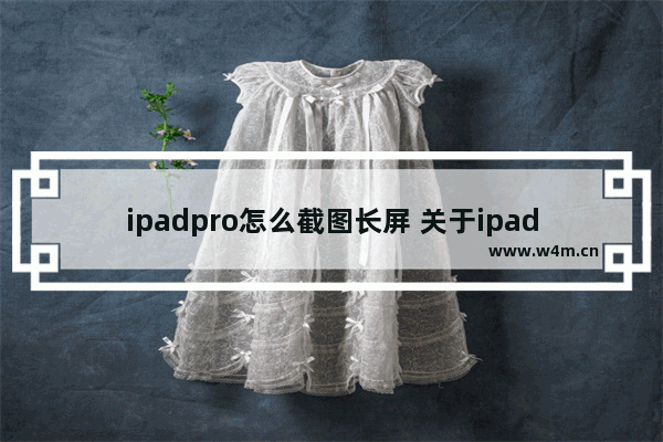 ipadpro怎么截图长屏 关于ipadpro截屏快速手势